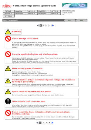 Page 9
fi-6130 / fi-6230 Image Scanner Operators Guide
 
 
 
TROUBLESHOOTING 
CONTENTS MAP 
TOP    
 
 Safety Precautions (1)
 
 
 
 1  2  3  4 
 
 WARNING
Do not damage the AC cable.
 
A damaged AC cable may cause fire or electric shock. Do not place heavy \
objects on AC cables, or 
pull, bend, twist, heat, damage or modify AC cables.  
Do not use damaged AC cables or power plugs, or install any cables or po\
wer plugs to loose wall 
sockets.
  
Use only specified AC cables and interface cables.
 
Use only...