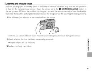 Page 127111
Technical Notes
 Cleaning the Image Sensor Cleaning the Image Sensor
Multiple photographs marred by spots or blotches in identical locations may indicate the presence 
of dust on the camera image sensor.  Clean the sensor using the V SENSOR CLEANING option in 
the setup menu (
P 86); if the problem persists, you can clean the sensor manually as described below.  
Note that there will be a charge to repair or replace the image sensor if it is damaged during cleaning.
 1  Use a blower (not a brush) to...