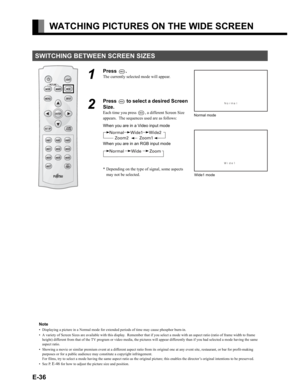 Page 36E-36
WATCHING PICTURES ON THE WIDE SCREEN
SWITCHING BETWEEN SCREEN SIZES
1
Press .
The currently selected mode will appear.
2
Press  to select a desired Screen 
Size.
Each time you press , a different Screen Size 
appears.  The sequences used are as follows:
When you are in a Video input mode
When you are in an RGB input mode
* Depending on the type of signal, some aspects 
may not be selected.Normal mode
Wide1 mode
Note
• Displaying a picture in a Normal mode for extended periods of time may cause...