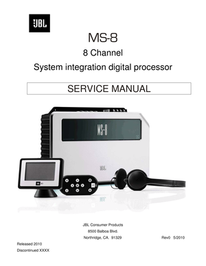 Page 1
 
      
MS-8 
 
8 Channel 
 
System integration digital processor 
 
 
SERVICE MANUAL 
 
 
 
 
 
JBL Consumer Products 
8500 Balboa Blvd. 
      Northridge, CA.  91329                  Rev0   5/2010 
Released 2010 
Discontinued XXXX  