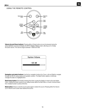 Page 17
Usi NG   T he  re MOT e  CONT r
OL
Volume Up and Down buttons:  Pressing either of these buttons at any time (except during the 
setup/calibration process) will display the MS-8’s  System Volume screen, allowing you to change 
the audio volume. The volume range is between –80dB and 0dB.
Navigation and select buttons:  Use the four navigation buttons (Up, Down, Left and Right) to navigate 
through the MS-8’s various setup and operation screens. The Select button selects or otherwise 
changes the state of...