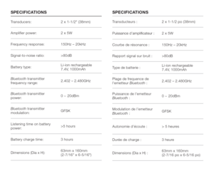 Page 15Transducers: 2 x 1-1/2 (38mm)
Amplifier power: 2 x 5W
Frequency response: 150Hz – 20kHz
Signal-to-noise ratio: >80dB
Battery type:Li-ion rechargeable 
7.4V, 1000mAh
Bluetooth transmitter 
frequency range:2.402 – 2.480GHz
Bluetooth transmitter 
power:0 ~ 20dBm
Bluetooth transmitter 
modulation: GFSK
Listening time on battery 
power:>5 hours
Battery charge time: 3 hours
Dimensions (Dia x H):63mm x 160mm  
(2-7/16 x 6-5/16)Transducteurs : 2 x 1-1/2 po (38mm)
/THRR@MBDC@LOKHjB@SDTQ2 x 5W
Courbe de...