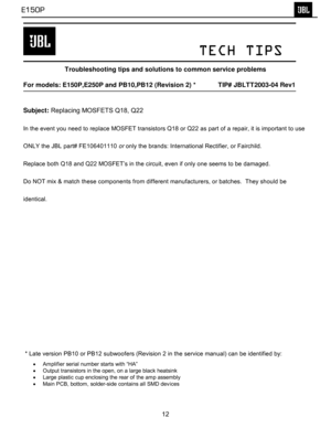Page 13
 
 
 
 
         TECH TIPS 
 
Troubleshooting tips and solutions to common service problems 
 
For models: E150P,E250P and PB10,PB12 (Revision 2) *    TIP# JBLTT2003-04 Rev1 
  
Subject:  Replacing MOSFETS Q18, Q22  
In the event you need to replace MOSFET transistors Q18 or Q22 as part of a repair, it is important to use 
ONLY the JBL part# FE106401110  or only the brands: International Rectifier, or Fairchild.  
Replace both Q18 and Q22 MOSFET’s in the circuit, even if only one seems to be damaged....