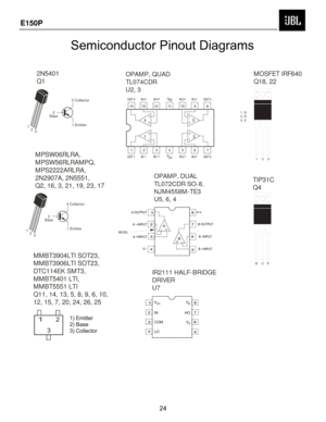 Page 25
OPAMP, QUAD
TL074CDR
U2, 3OPAMP, DUAL
TL072CDR SO-8,  
NJM4558M-TE3
U5, 6, 4
IR2111 HALF-BRIDGE  
DRIVER
U7
2
Base 3 Collector
1 Emitter
1 2 3
2N5401 
Q1
2
Base 3 Collector
1 Emitter
1 2 3
MPSW06RLRA,  
MPSW56RLRAMPQ,  
MPS2222ARLRA,  
2N2907A, 2N5551, 
Q2, 16, 3, 21, 19, 23, 17 MOSFET IRF640 
Q18, 22
TIP31C 
Q4
MMBT3904LTI SOT23, 
MMBT3906LTI SOT23, 
DTC114EK SMT3, 
MMBT5401 LTI, 
MMBT5551 LTI 
Q11, 14, 13, 5, 8, 9, 6, 10,  
12, 15, 7, 20, 24, 26, 25
BEV EL
1. G 2. D
3. S
123
BCE
Semiconductor Pinout...