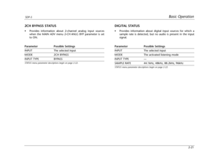 Page 36Basic OperationSDP-5
2-21
DIGITAL STATUS
•Provides information about digital input sources for which a
sample rate is detected, but no audio is present in the input
signal.
Parameter Possible Settings
INPUT The selected input
MODE The activated listening mode
INPUT TYPE ---
SAMPLE RATE 44.1kHz, 48kHz, 88.2kHz, 96kHz
STATUS menu parameter descriptions begin on page 2-22.
2CH BYPASS STATUS
•Provides information about 2-channel analog input sources
when the MAIN ADV menu 2-CH ANLG BYP parameter is set
to...