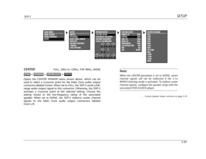 Page 68CUSTOM SETUP
FRONT L/R 80Hz
CENTER 80Hz
SIDE L/R 80Hz
REAR L/R 80Hz
SUBWOOFER 80Hz
THXULTRA2 SUB OFF
BGC N/A
ASA APART
SETUPSDP-5
3-29
CENTERFULL, 30Hz to 120Hz, THX 80Hz, NONE
Opens the CENTER SPEAKER menu shown above, which can be
used to select a crossover point for the Main Zone audio output
connector labeled Center. When set to FULL, the SDP-5 sends a full-
range audio output signal to this connector. Otherwise, the SDP-5
activates a crossover point at the selected setting. Choose the
setting...