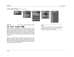 Page 69CUSTOM SETUP
FRONT L/R 80Hz
CENTER 80Hz
SIDE L/R 80Hz
REAR L/R 80Hz
SUBWOOFER 80Hz
THXULTRA2 SUB OFF
BGC N/A
ASA APART
SETUPJBL Synthesis
3-30
Note:
When the SIDE L/R parameter is set to NONE, Dolby
Digital Surround EX, THX Ultra2, THX Surround EX ,
and dts-ES decoding are not available.
SIDE L/RFULL, 30Hz to 120Hz, THX 80Hz, NONE
Opens the SIDE L/R SPEAKERS menu shown above, which can be
used to select a crossover point for the Main Zone audio output
connectors labeled Side L/R. When set to FULL, the...