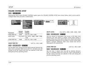 Page 93SETUPJBL Synthesis
3-54
VOLUME CONTROL SETUP
Selecting the SETUP menu VOLUME CONTROLS option opens the VOLUME CONTROL SETUP menu shown below, which can be used to
configure Main Zone and Zone 2 volume levels.
VOLUME CONTROLSSETUP
Default Possible
Parameter Setting Settings
MAIN PWR ON -30dB LAST LVL, -80 to +6dB
MUTE LEVEL
FULL MUTE FULL MUTE, -40dB, -30dB, -20dB,
-10dB
ZONE PWR ON -30dB LAST LVL, -80 to +6dB
MAIN PWR ONLAST LVL, -80 to +6dB
Sets the Main Zone volume level that will be selected whenever...