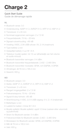 Page 11Quick Start Guide 
Guide de démarrage rapide
Charge 2
NL
 Bluetooth versie: 3.0
  Ondersteuning: A2DP V1.3, AVRCP V1.5, HFP V1.6, HSP V1.2
  Transducer: 2 x 45 mm
  Nominaal opgenomen vermogen: 2 x 7.5 W
  Frequentiebereik: 75 Hz – 20 kHz
  Signaal-ruisverhouding: >80 dB
  Voeding: 5VDC, 2.0A USB-uitvoer: 5V, 2.1A (maximum)
  Type batterij: Li-ion
  Oplaadtijd batterij: 4 uur @ 1.8 A
  Tijdsduur muziek spelen: tot 12 uur (afhankelijk van het volume 
  en audio-inhoud) 
  Bluetooth transmitter...