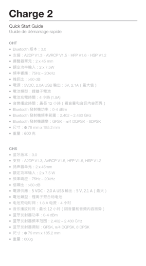 Page 15Quick Start Guide 
Guide de démarrage rapide
Charge 2
CHS
 蓝牙版本：3.0
  支持：A2DP V1.3, AVRCP V1.5, HFP V1.6, HSP V1.2
  扬声器单元：2 x 45mm
  额定功率输入：2 x 7.5 W
  频率响应：75Hz – 20kHz
  信噪比：>80 dB
  電源供應：5 VDC，2.0 A USB 輸出：5 V, 2.1 A（最大）
  電池類型：锂离子聚合物电池
  电池充电时间：1.8 A 电流，4 小时
  音乐播放时间：最长 12  小时（因音量和音频内容而异） 
  蓝牙发射器功率：0-4 dBm
  蓝牙发射器频率范围：2.402 – 2.480 GHz
  蓝牙发射器调制：GFSK, π/4 DQPSK, 8 DPSK
  尺寸：\b 79 mm x 185.2 mm
  重量：600g
CHT
 
Bluetooth 版本：3.0
  支援：A2DP V1.3、AVRCP V1.5、HFP V1.6、HSP V1.2
  揚聲器單元：2 x...