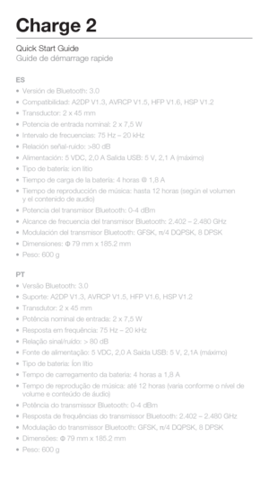 Page 9Quick Start Guide 
Guide de démarrage rapide
Charge 2
ES
  Versión de Bluetooth: 3.0
  Compatibilidad: A2DP V1.3, AVRCP V1.5, HFP V1.6, HSP V1.2
  Transductor: 2 x 45 mm
  Potencia de entrada nominal: 2 x 7,5 W
  Intervalo de frecuencias: 75 Hz – 20 kHz
  Relación señal-ruido: >80 dB
  Alimentación: 5 VDC, 2,0 A Salida USB: 5 V, 2,1 A (máximo)
  Tipo de batería: ion litio
  Tiempo de carga de la batería: 4 horas @ 1,8 A
  Tiempo de reproducción de música: hasta 12 horas (según el vol\
umen 
  y...