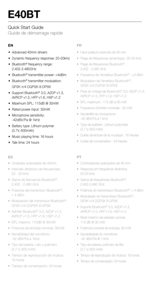 Page 15Quick Start Guide 
Guide de démarrage rapide
E40BT
•  Unidades avanzadas de 40mm
•  Intervalo dinámico de frecuencias: 
  20 - 20 kHz
•  Gama de frecuencia Bluetooth
®: 
  2,402 - 2,480 GHz
•  Potencia del transmisor Bluetooth
®: 
  < 4 dBm
•  Modulación del transmisor Bluetooth
®: 
  GFSK π/4 DQPSK 8-DPSK
•  Admite Bluetooth
® 3.0, A2DP v1.3, 
  AVRCP v1.5, HFP v1.6, HSP v1.2
•  SPL máximo: 115dB @ 30mW
•  Potencia de entrada nominal: 30mW
•  Sensibilidad del micrófono: 
  -42 dBV/Pa a 1kHz
•  Tipo de...