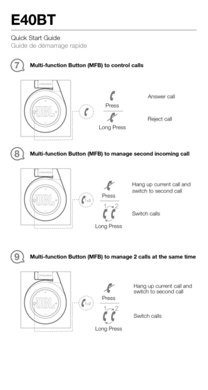 Page 5Quick Start Guide 
Guide de démarrage rapide
E40BT
Multi-function Button (MFB) to control calls7
Answer call
Reject call
Press
Long Press 
Multi-function Button (MFB) to manage second incoming call
8
Switch calls
Hang up current call and 
switch to second call
1 2
Press
Long Press
1 2
Press
Long Press
Multi-function Button (MFB) to manage 2 calls at the same time
9
Switch calls
Hang up current call and 
switch to second call 