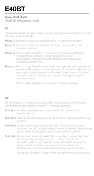 Page 8Quick Start Guide 
Guide de démarrage rapide
E40BT
PT
A função ShareMe™ permite partilhar o áudio com outros auscultadores sem fios 
JBL que tenham ShareMe™.
Passo 1:  Emparelhe e ligue os auscultadores a um dispositivo de fonte.
Passo 2:  Coloque a música em pausa ou termine chamadas de voz no  dispositivo de fonte.
Passo 3:  Prima o botão ShareMe
™ uma vez nos primeiros auscultadores; 
o indicador LED começa a piscar rapidamente. Esses 
auscultadores estão prontos para estabelecerem ligação aos...