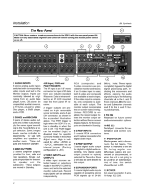 Page 11JBL SynthesisInstallation
The Rear Panel
CAUTION: Never make or break any connections to the SDP-3 with the rear-panel power ON.
Make sure any associated amplifiers are turned off  before turning this master power switch
on or off.
1 AUDIO INPUTS
8 stereo analog audio inputs
switched with corresponding
video inputs and fed to the
Monitor outputs. Inputs are
nominally labeled as origi-
nating from an audio tape
player, tuner, CD player, an
unspecified auxiliary source,
a TV tuner, a Laser or Video
Disc...