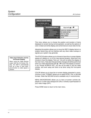 Page 23JBL Synthesis
System
Configuration
14
This menu allows you to choose the position and duration of items
displayed on-screen during normal operation, as well as the options of
color or black and white display and conformance to local video format.
Adjusting the position allows you to move the SDP-3 display items to a
location where they will not interfere with any other video overlays or
signals your system may generate.
The STATUS option allows you to choose to have the on-screen display
always off,...