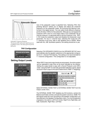 Page 34SDP-3 Digital Surround Processor/Controller
System
Configuration
25
10 10050 201k 500 200
dBr
Hz+1.000
0.0
-1.000
-2.000
-3.000
-4.000
-5.000
-6.000
-7.000
-8.000
-9.000
-10.00
-11.00
-12.00
-13.00
-14.00
-15.00
-16.00
-17.00
-18.00
Subwoofer Frequency Response
The low pass filter attenuates high frequencies
at 24dB per octave. The values given are for the
6dB point.
Subwoofer Output
Use of the subwoofer output is specified here. Selecting YES, then
pressing SELECT allows you to display and adjust the...