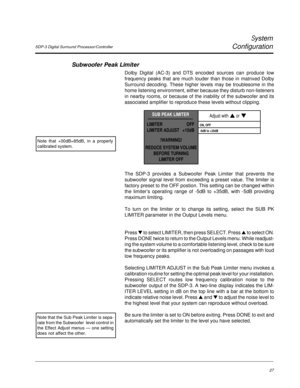 Page 36SDP-3 Digital Surround Processor/Controller
System
Configuration
27
The SDP-3 provides a Subwoofer Peak Limiter that prevents the
subwoofer signal level from exceeding a preset value. The limiter is
factory preset to the OFF postion. This setting can be changed within
the limiter’s operating range of -5dB to +35dB, with -5dB providing
maximum limiting.
To turn on the limiter or to change its setting, select the SUB PK
LIMITER parameter in the Output Levels menu.
Press ▼ to select LIMITER, then press...