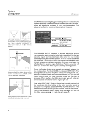 Page 39JBL Synthesis
System
Configuration
30
CAL NOISE is a special digitally generated signal to aid in calibrating the
Speaker Angle and Listener Position parameters. Note that in all cases,
sound will actually be produced by both front loudspeakers. The
adjustments affect the perceived directionality of the sound.
The SPEAKER ANGLE, displayed in degrees, adjusts for wide or
narrow speaker spacing (relative to the listening position). For the two
canceling signals to arrive at both ears at the same time you...