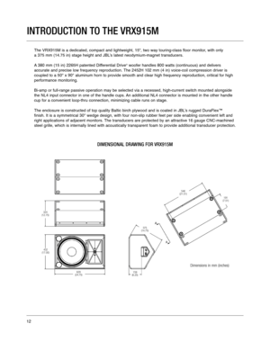 Page 12INTRODUCTION TO THE VRX915M
The VRX915M is a dedicated, compact and lightweight, 15, two way tourin\
g-class floor monitor, with only 
a 375 mm (14.75 in) stage height and JBL’s latest neodymium-magnet transducers.    
A 380 mm (15 in) 2265H patented Differential Drive
®woofer handles 800 watts (continuous) and delivers 
accurate and precise low frequency reproduction. The 2452H 102 mm (4 in) voice-coil compression driver is 
coupled to a 50° x 90° aluminum horn to provide smooth and clear high frequency...