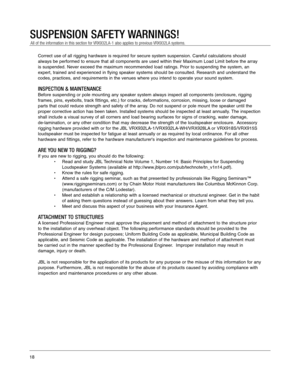 Page 18Correct use of all rigging hardware is required for secure system suspen\
sion. Careful calculations should 
always be performed to ensure that all components are used within their \
Maximum Load Limit before the array
is suspended. Never exceed the maximum recommended load ratings. Prior t\
o suspending the system, an
expert, trained and experienced in flying speaker systems should be cons\
ulted. Research and understand the
codes, practices, and requirements in the venues where you intend to ope\
rate...