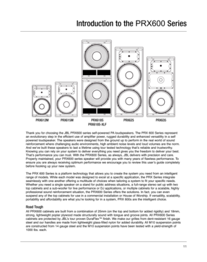 Page 11Thank you for choosing the JBL PRX600 series self-powered PA loudspeakers. The PRX 600 Series represent
an evolutionary step in the efficient use of amplifier power, rugged durability and enhanced versatility in a self
powered loudspeaker. The speakers were designed from the ground up to perform in the real wor\
ld of sound
reinforcement where challenging audio environments, high ambient noise l\
evels and loud volumes are the norm.
And we’ve built these speakers to last a lifetime using tour tested t\...