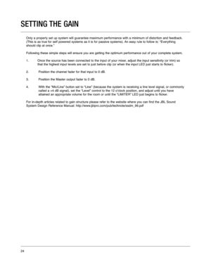 Page 24SETTING THE GAIN
Only a properly set up system will guarantee maximum performance with a \
minimum of distortion and feedback.
(This is as true for self powered systems as it is for passive systems)\
. An easy rule to follow is: “Everything
should clip at once.” 
Following these simple steps will ensure you are getting the optimum per\
formance out of your complete system. 
1. Once the source has been connected to the input of your mixer, adjust the input sensitivity (or trim) so that the highest input...