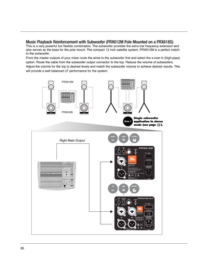 Page 261
22
PRX618S
Right Main Output
PRX612M
Music Playback Reinforcement with Subwoofer (PRX612M Pole Mounted on a PRX618S)
This is a very powerful but flexible combination. The subwoofer provides the extra low frequency extension and
also serves as the base for the pole mount. The compact 12 inch satellite system, PRX612M is a perfect match
to the subwoofer. 
From the master outputs of your mixer route the wires to the subwoofer f\
irst and select the x-over in (high-pass)
option. Route the cable from the...