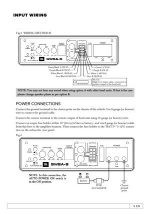 Page 115 ENINPUT WIRINGConnect the ground terminal to the closest point on the chassis of the vehicle. Use 8 gauge (or heavier) wire to connect the ground cable.Connect the remote terminal to the remote output of head unit using 16 gauge (or heavier) wire.Connect an empty fuse holder within 16 (40 cm) of the car battery,  and run 8 gauge (or heavier) cable from this fuse to the amplifier location. Then connect the fuse holder to the BATT+ (+12V) connec-tion on the subwoofer rear panel.Fig.4NOTE: In this...