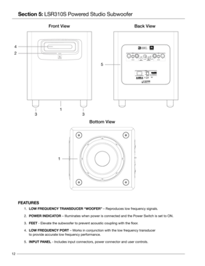 Page 1212
Section 5: LSR310S Powered Studio Subwoofer
  
FEATURES
 1.   LOW FREQUENCY TRANSDUCER “WOOFER” – Reproduces low frequency signals.
 2.    POWER INDICATOR – Illuminates when power is connected and the Power Switch is set to\
 ON.
 3.    FEET - Elevate the subwoofer to prevent acoustic coupling with the floor.
 4.    LOW FREQUENCY PORT – Works in conjunction with the low frequency transducer  
       to provide accurate low frequency performance.
 5.    INPUT P ANEL - Includes input connectors, power...