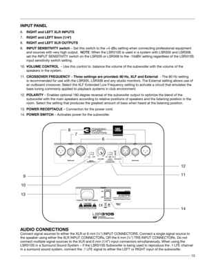 Page 1313
INPUT PANEL
6.          RIGHT and LEFT XLR INPUTS 
 
7.          RIGHT and LEFT 6mm (1/4") 
 
8.          RIGHT and LEFT XLR OUTPUTS       
 
9.          INPUT SENSITIVITY switch – Set this switch to the +4 dBu setting when connecting professional equipment  
 and sources with very high output.  NOTE: When the LSR310S is used in a system with LSR305 and LSR308,  
  set the INPUT SENSITIVITY switch on the LSR305 or LSR308 to the -10dBV s\
etting regardless of the LSR310S     
  input sensitivity...