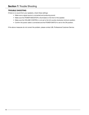 Page 1818
Section 7: Trouble Shooting
TROUBLE SHOOTING
If there is no sound from your speakers, check these settings:
 • Make sure a signal source is connected and producing sound.
	•  Make sure the POWER INDICATOR is illuminated on the front of the speaker.
	•  Make sure the VOLUME CONTROL is not set to the full counter-clockwise minimum position.
	•  Confirm the power cable is connected and the POWER SWITCH is set to th\
e ON position.
If the above measures do not correct the problem, please contact JBL...
