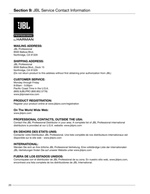 Page 2020
Section 9: JBL Service Contact Information
MAILING ADDRESS:
JBL Professional
8500 Balboa Blvd.
Northridge, CA 91329 
SHIPPING ADDRESS:
JBL Professional
8500 Balboa Blvd., Dock 15
Northridge, CA 91329
(Do not return product to this address without first obtaining prior authorization from JBL) 
CUSTOMER SERVICE:
Monday through Friday
8:00am - 5:00pm
Pacific Coast Time in the U.S.A.
(800) 8JBLPRO (800.852.5776)
www.jblproservice.com 
PRODUCT REGISTRATION:
Register your product online at...