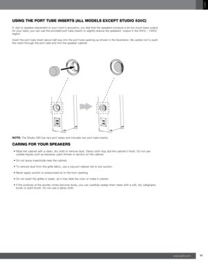 Page 1111www.jb\f.com
English
usin\b the POrt tuBe inserts (all MOdels exCePt studiO 520C)
If\f due to speaker placement or your room's acoustics\f you feel that the speakers produce a bit too much bass output 
for your taste\f you can use the provided port tube inserts to slightly reduce the speakers' output in the 50Hz – 100Hz 
region.
Insert the port tube insert about half way into the port tube opening as shown in the illustration. Be careful not to push 
the insert through the port tube and into...