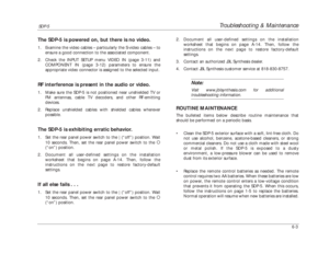 Page 142Troubleshooting & Maintenance
SDP-5
6-3The SDP-5 is powered on, but there is no video.1. Examine the video cables – particularly the S-video cables – to
ensure a good connection to the associated component. 
2. Check the INPUT SETUP menu VIDEO IN (page 3-11) and
COMPONENT IN (page 3-12) parameters to ensure the
appropriate video connector is assigned to the selected input.RF interference is present in the audio or video.1. Make sure the SDP-5 is not positioned near unshielded TV or
FM antennas, cable TV...