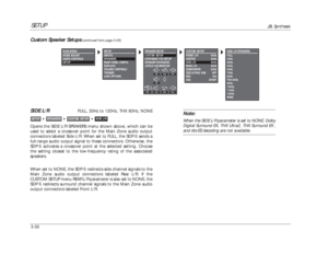 Page 70CUSTOM SETUP
FRONT L/R 80Hz
CENTER 80Hz
SIDE L/R 80Hz
REAR L/R 80Hz
SUBWOOFER 80Hz
THXULTRA2 SUB OFF
BGC N/A
ASA APART
SETUP
JBL Synthesis
3-30
Note:When the SIDE L/R parameter is set to NONE, Dolby
Digital Surround EX, THX Ultra2, THX Surround EX ,and dts-ES decoding are not available.
SIDE L/R
FULL, 30Hz to 120Hz, THX 80Hz, NONE
Opens the SIDE L/R SPEAKERS menu shown above, which can be
used to select a crossover point for the Main Zone audio output
connectors labeled Side L/R. When set to FULL, the...