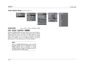 Page 72CUSTOM SETUP
FRONT L/R 80Hz
CENTER 80Hz
SIDE L/R 80Hz
REAR L/R 80Hz
SUBWOOFER 80Hz
THXULTRA2 SUB OFF
BGC N/A
ASA APART
SETUP
JBL Synthesis
3-32SUBWOOFER
FULL, 30Hz to 120Hz, THX 80Hz, NONE
Opens the SUBWOOFER menu shown above, which can be used to
select a crossover point for the Main Zone audio output connector
labeled Subwoofer. When set to FULL, the SDP-5 sends a full-range
audio output signal to this connector. Otherwise, the SDP-5
activates a crossover point at the selected setting. Choose the...