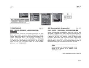 Page 73SETUP
SDP-5
3-33THX ULTRA2 SUB
ON, OFF
or
Indicates whether or not the subwoofer connected to the Main
Zone audio output connector labeled Subwoofer is Ultra2 
certified. Select the ON setting if the connected subwoofer is Ultra2
certified and the OFF setting if the connected subwoofer is not
Ultra2 certified. When set to ON, the CUSTOM and SYNTHESIS
7CH SETUP menu BGC parameter (next column) can be used to
adjust boundary gain compensation. When set to OFF, the BGC
parameter is not available (N/A).
THX...