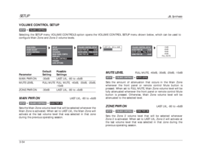 Page 94SETUP
JBL Synthesis
3-54VOLUME CONTROL SETUPSelecting the SETUP menu VOLUME CONTROLS option opens the VOLUME CONTROL SETUP menu shown below, which can be used to
configure Main Zone and Zone 2 volume levels.
VOLUME CONTROLS

SETUP
Default Possible
Parameter Setting SettingsMAIN PWR ON -30dB LAST LVL, -80 to +6dB
MUTE LEVEL
FULL MUTE FULL MUTE, -40dB, -30dB, -20dB,
-10dB
ZONE PWR ON -30dB LAST LVL, -80 to +6dBMAIN PWR ON
LAST LVL, -80 to +6dB
Sets the Main Zone volume level that will be selected whenever...
