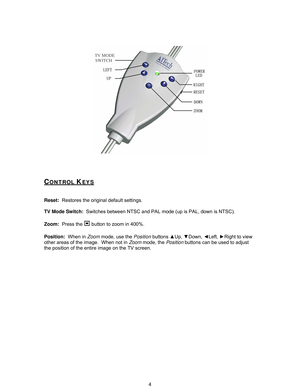 Page 7
 
 
 
 
CONTROL KEYS 
 
 
Reset:  Restores the original default settings.  
 
TV Mode Switch:   Switches between NTSC and PAL mode (up is PAL, down is NTSC).  
 
Zoom:   Press the 
 button to zoom in 400%.    
 
Position:   When in Zoom mode, use the  Position buttons  ▲Up,  ▼Down,  ◄Left,  ►Right to view 
other areas of the image.  When not in  Zoom mode, the  Position buttons can be used to adjust 
the position of the entire image on the TV screen.  
 
 
 
 
 
4 
TV MODE SWITCH
  