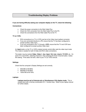 Page 8
 
 
  
If you are having difficulty seeing your computer display on the TV, check the following: 
 
Connections: 
 •  Check the power connection to the Web Cable Plus. 
•   Check the VGA connection from the Web Cable Plus to the PC. 
•   Check the connections from the Web Cable Plus to the TV. 
 
TV (or VCR): 
 
•  RCA connections to a TV or VCR must be  to the Video Input (yellow) connector. 
•   If you are connected directly to a  TV, ensure that the TV has been configured to 
accept auxiliary video...