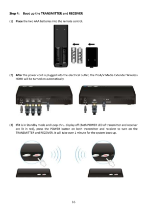 Page 17 
 
 
16
Step 4:    Boot up the TRANSMITTER and RECEIVER 
  
(1) Place  the two AAA batteries into the remote control. 
   
           
   
   
   
   
   
 
(2)  After  the power cord is plugged into the electrical outl et, the ProA/V Media Extender W ireless 
HDMI will be turned on automatically.               
    
(3)  If it  is in Standby  mode and Loop-thru. display off (Both POWER LED of  transmitter and receiver 
are  lit  in  red),  press  the  POWER  button  on  both  tra nsmitter  and...