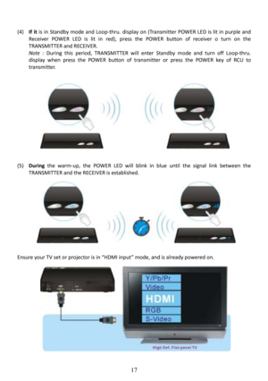 Page 18 
 
 
17
  
(4) If  it   is  in  Standby  mode  and  Loop-thru.  display  on  (Transmitter  POWER  L ED  is  lit  in  purple  and 
Receiver  POWER  LED  is  lit  in  red),  press  the  POWER  button  of  receiver  o  turn  on  the 
TRANSMITTER and RECEIVER.   
Note  :   During  this  period,  TRANSMITTER  will  enter  Standby   mode  and  turn  off  Loop-thru. 
display  when  press  the  POWER  button  of  transmitter  or  press  the  POWER  key  of  RCU  to 
transmitter.  
                   
(5)...