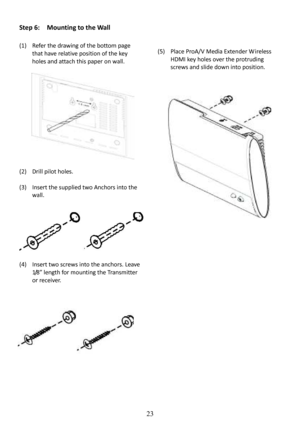 Page 24 
 
 
23
Step 6:    Mounting to the Wall 
 
(1) Refer the drawing of the bottom page  
that have relative position of the key 
holes and attach this paper on wall. 
    
(2)  Drill pilot holes. 
  
(3)  Insert the supplied two Anchors into the  
wall. 
    
(4)  Insert two screws into the anchors. Leave  
1/8” length for mounting the Transmitter 
or receiver. 
               
(5)
 Place ProA/V Media Extender W ireless 
HDMI key holes over the protruding  
screws and slide down into position....