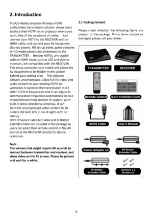 Page 7 
 
 
6 
2. Introduction 
  
ProA/V Media Extender W ireless HDMI  
audio/video transmission solution allows users 
to place their HDTV set or projector where you  
want, free of the constraint of cables.    Just  
connect your HDTV to the RECEIVER with an 
HDMI cable, and connect your AV equipment  
(Blu-ray players, HD set-up boxes, game consoles  
or HD media players and streamers) to the 
TRANSMITTER.    Besides HDTVs, any display  
with an HDMI input, such as LCD and plasma  
monitors, are...