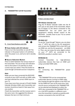 Page 8 
 
 
7 
2.2 Overview    
A.  TRANSMITTER: Full HD Transmitter  
       Front Panel Buttons and LEDs
 
    Power Button with LED Indicator  
Press to turn the transmitter on and off. The 
indicator in the power button is lit solid blue 
when the power is on, and turns red in standby  
mode.   



 Source Selection Button 
Press to switch between the various inputs of 
the transmitter. The one of two LED indicators 
next to this button is lit solid blue to show  
current input you switch. Press this...