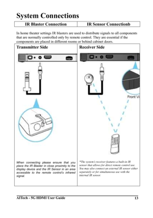 Page 13AITech - 5G HDMI User Guide 13 
System Connections 
IR Blaster Connection  IR Sensor Connectionb 
  
In home theater settings IR blasters are used to distribute signals to all components 
that are normally controlled only by remote control . They are essential if the 
components are placed in different rooms or behind  cabinet doors. 
Transmitter Side 
When  connecting  please  ensure  that  you 
place  the  IR  Blaster  in  close  proximity  to  the 
display  device  and  the  IR  Sensor  in  an  area...