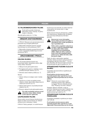 Page 102103
POLSKIPL
19. PALIWOMIERZ/KOREK PALIWA
Korek paliwa posiada wbudowany 
paliwomierz, który wskazuje, ile paliwa 
zostało w zbiorniku.
Zbiornik paliwa mieści ok. 11,5 litra.
OBSZAR ZASTOSOWANIA
1. UWAGA! Maszyna ta nie jest przeznaczona do 
poruszania się po drogach publicznych.
2. Maksymalne obciążenie pionowe zaczepu 
holowniczego nie może przekraczać 100 N.
3. Maksymalne obciążenie zaczepu holowniczego 
ze strony wyposażenia dodatkowego nie może 
przekraczać 500 N.
URUCHAMIANIE I PRACA
OSŁONA...