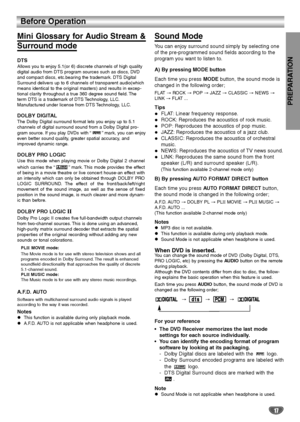 Page 17PREPARATION
17
Before Operation  
Mini Glossary for Audio Stream & 
Surround mode
DTS
Allows you to enjoy 5.1(or 6) discrete channels of high quality
digital audio from DTS program sources such as discs, DVD
and compact discs, etc.bearing the trademark. DTS Digital
Surround delivers up to 6 channels of transparent audio(which
means identical to the original masters) and results in excep-
tional clarity throughout a true 360 degree sound field. The
term DTS is a trademark of DTS Technology, LLC....