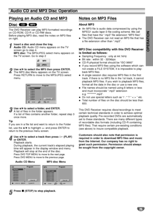 Page 25OPERATION
25
Audio CD and MP3 Disc Operation
Playing an Audio CD and MP3 
Disc 
The DVD Receiver can play MP3 formatted recordings
on CD-ROM, CD-R or CD-RW discs.
Before playing MP3 disc, read the notes on MP3 files
on right.
1Insert a disc and close the tray.
Audio CD:Audio CD menu appears on the TV
screen go to step 4.
MP3 disc:The MP3/JPEG select menu appears on
the TV screen. Go to step 2
2Use V/vto select the MP3 then press ENTER.
The MP3 disc Menu appears on the TV screen.
Press RETURN to move to...